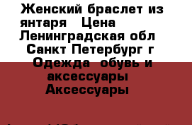 Женский браслет из янтаря › Цена ­ 3 000 - Ленинградская обл., Санкт-Петербург г. Одежда, обувь и аксессуары » Аксессуары   